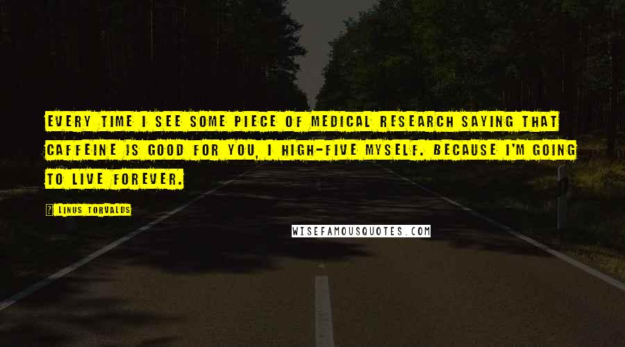 Linus Torvalds Quotes: Every time I see some piece of medical research saying that caffeine is good for you, I high-five myself. Because I'm going to live forever.