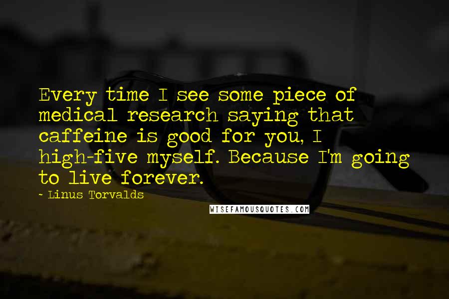 Linus Torvalds Quotes: Every time I see some piece of medical research saying that caffeine is good for you, I high-five myself. Because I'm going to live forever.
