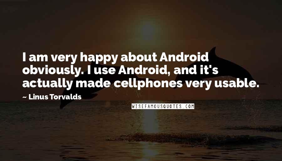 Linus Torvalds Quotes: I am very happy about Android obviously. I use Android, and it's actually made cellphones very usable.