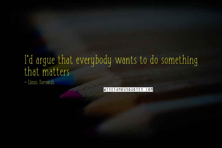 Linus Torvalds Quotes: I'd argue that everybody wants to do something that matters