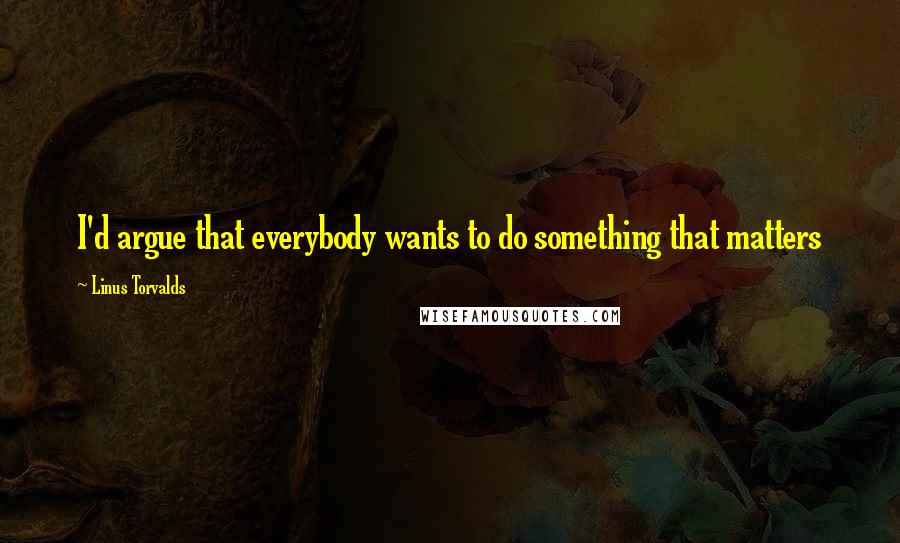 Linus Torvalds Quotes: I'd argue that everybody wants to do something that matters