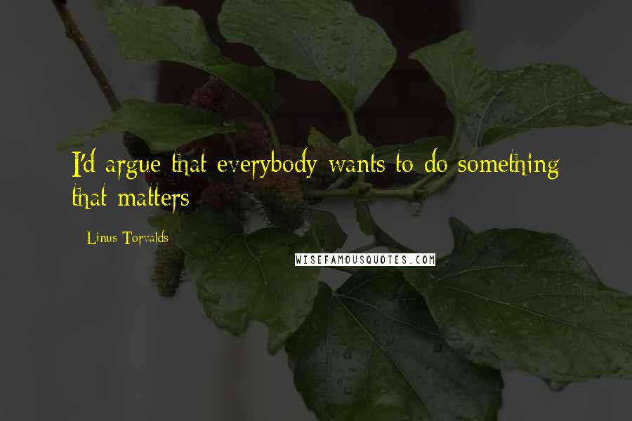 Linus Torvalds Quotes: I'd argue that everybody wants to do something that matters