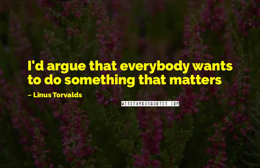 Linus Torvalds Quotes: I'd argue that everybody wants to do something that matters