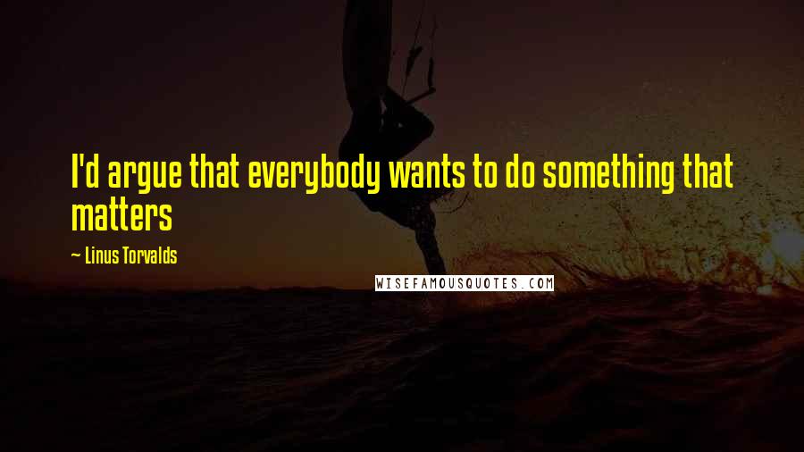 Linus Torvalds Quotes: I'd argue that everybody wants to do something that matters