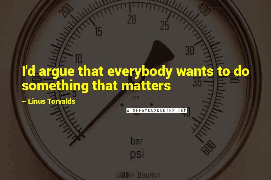 Linus Torvalds Quotes: I'd argue that everybody wants to do something that matters