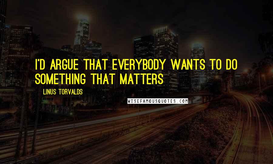 Linus Torvalds Quotes: I'd argue that everybody wants to do something that matters