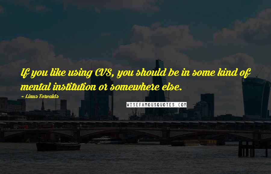 Linus Torvalds Quotes: If you like using CVS, you should be in some kind of mental institution or somewhere else.