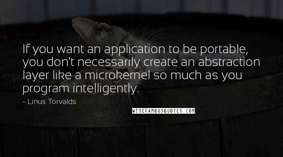 Linus Torvalds Quotes: If you want an application to be portable, you don't necessarily create an abstraction layer like a microkernel so much as you program intelligently.