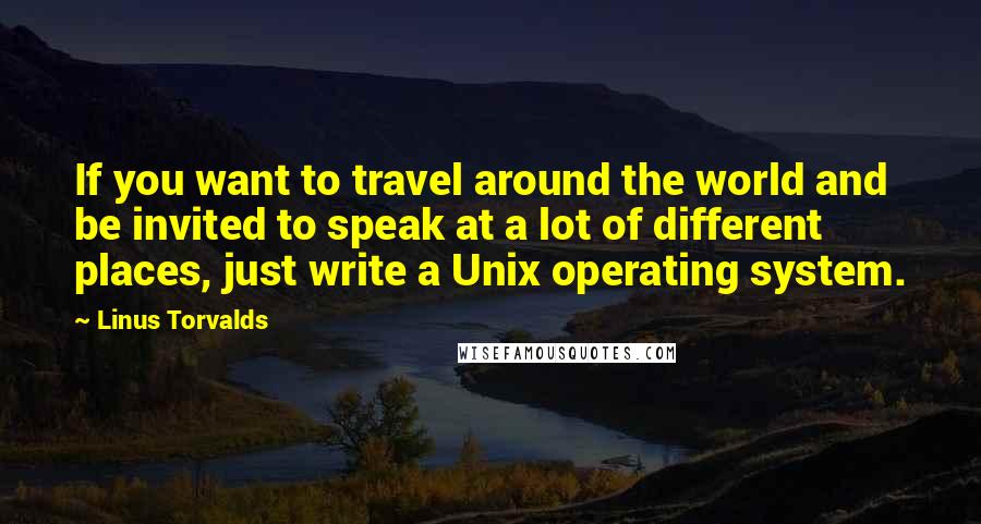 Linus Torvalds Quotes: If you want to travel around the world and be invited to speak at a lot of different places, just write a Unix operating system.