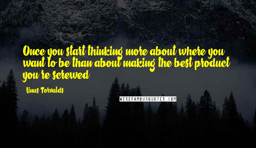 Linus Torvalds Quotes: Once you start thinking more about where you want to be than about making the best product, you're screwed.