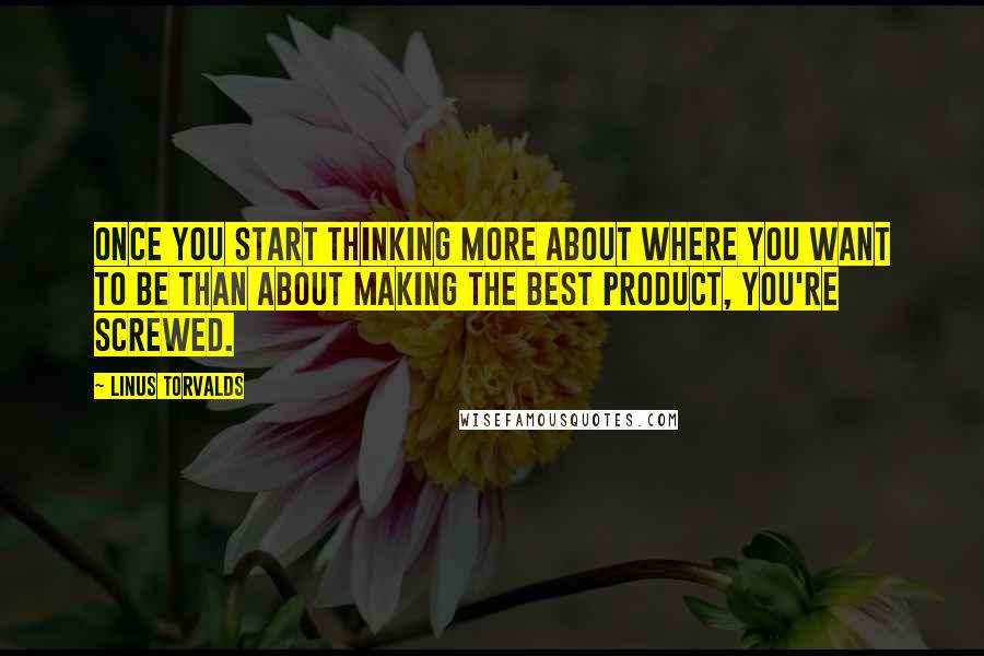 Linus Torvalds Quotes: Once you start thinking more about where you want to be than about making the best product, you're screwed.