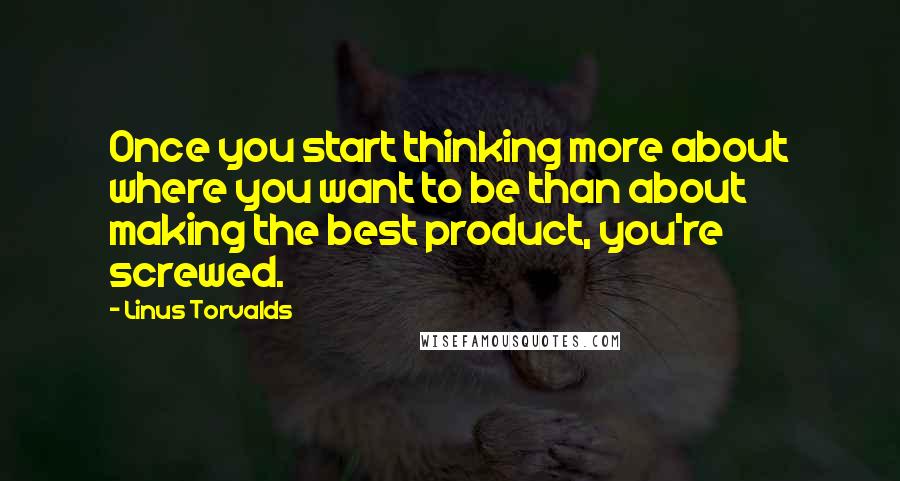 Linus Torvalds Quotes: Once you start thinking more about where you want to be than about making the best product, you're screwed.