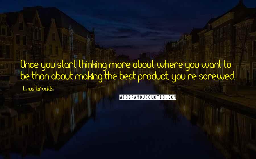 Linus Torvalds Quotes: Once you start thinking more about where you want to be than about making the best product, you're screwed.