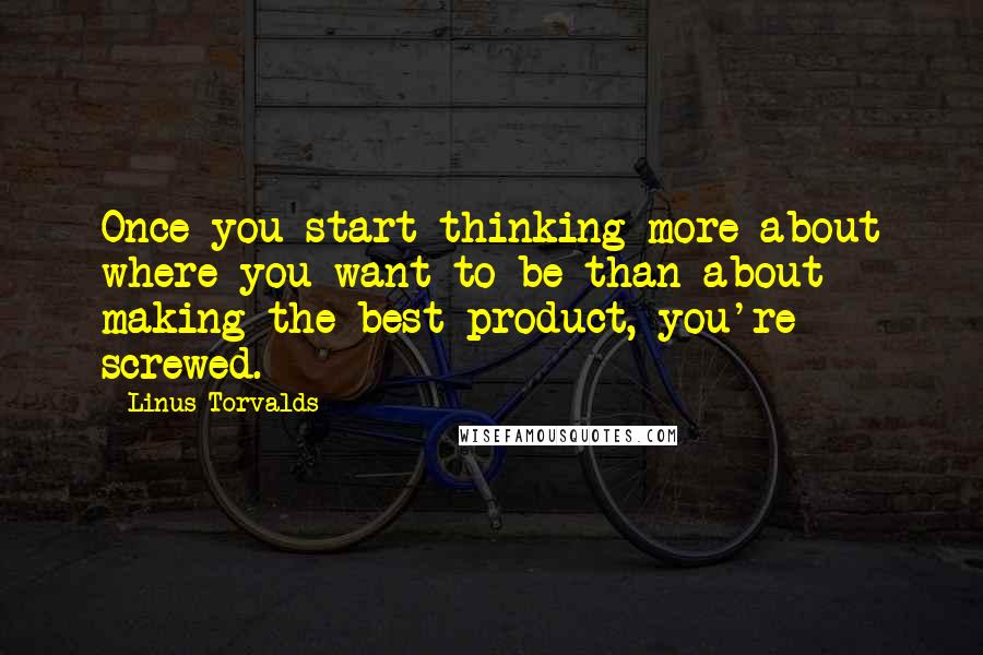 Linus Torvalds Quotes: Once you start thinking more about where you want to be than about making the best product, you're screwed.