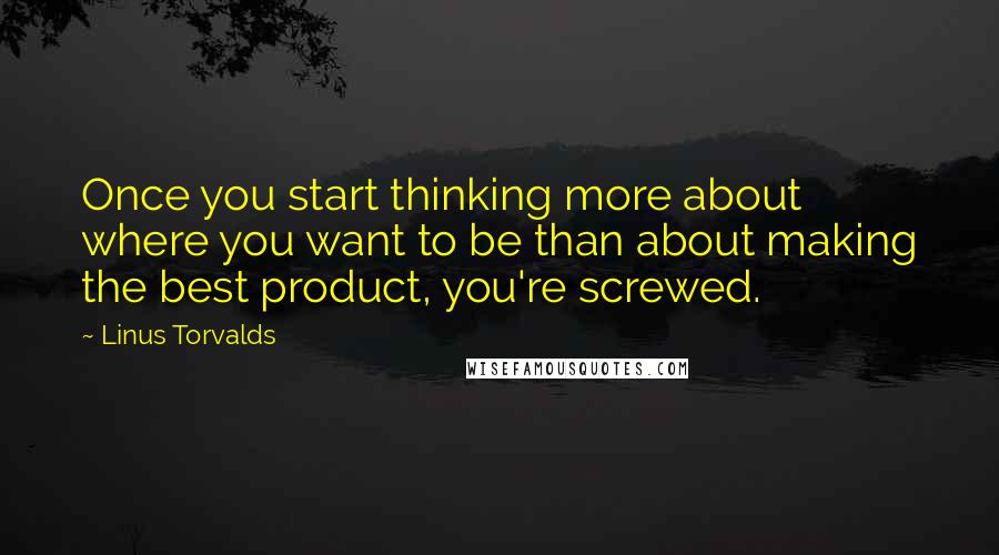 Linus Torvalds Quotes: Once you start thinking more about where you want to be than about making the best product, you're screwed.