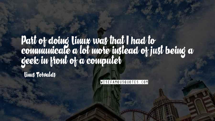 Linus Torvalds Quotes: Part of doing Linux was that I had to communicate a lot more instead of just being a geek in front of a computer.