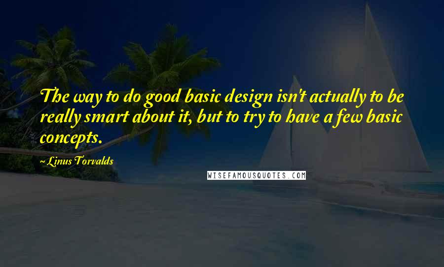 Linus Torvalds Quotes: The way to do good basic design isn't actually to be really smart about it, but to try to have a few basic concepts.