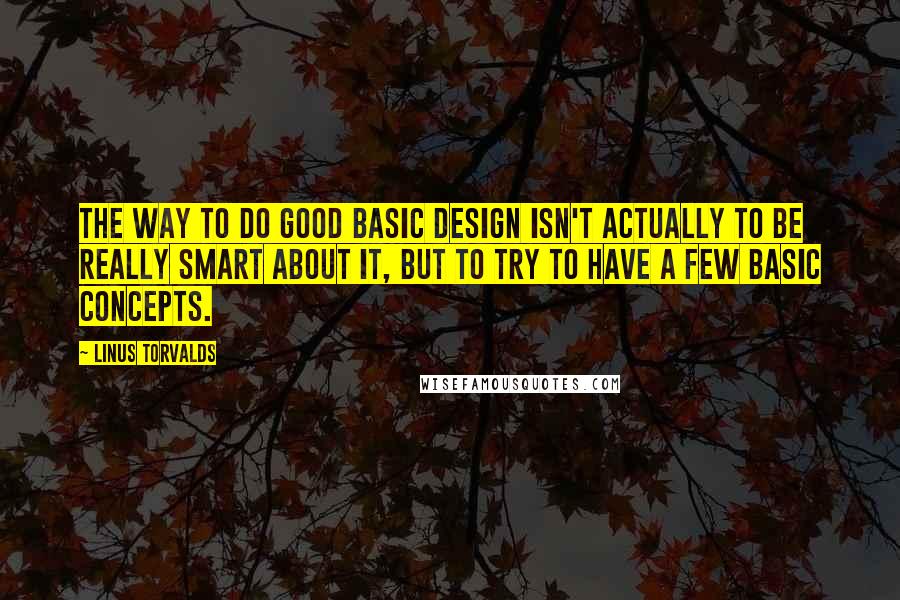 Linus Torvalds Quotes: The way to do good basic design isn't actually to be really smart about it, but to try to have a few basic concepts.
