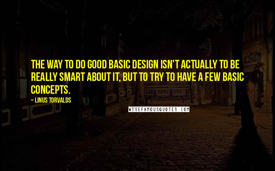 Linus Torvalds Quotes: The way to do good basic design isn't actually to be really smart about it, but to try to have a few basic concepts.