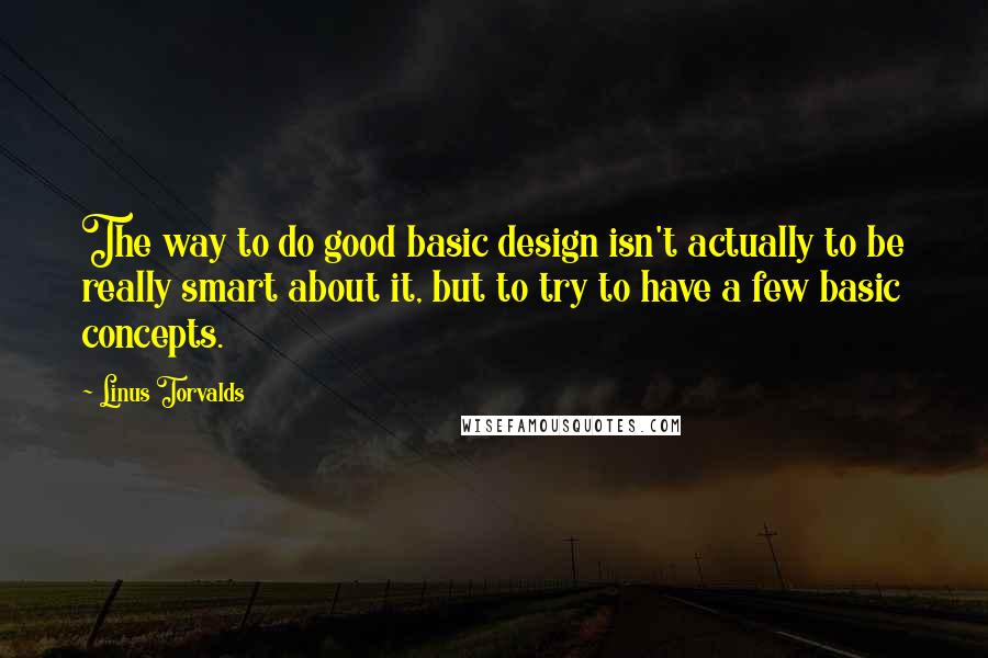 Linus Torvalds Quotes: The way to do good basic design isn't actually to be really smart about it, but to try to have a few basic concepts.