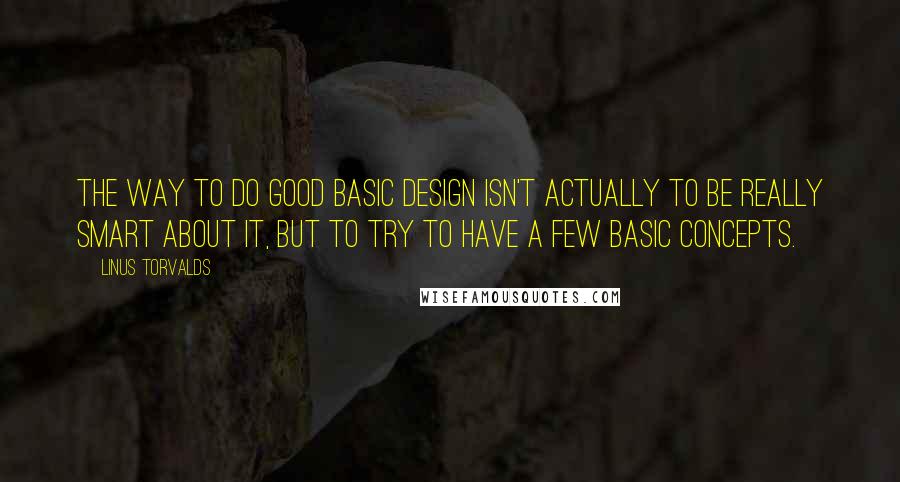 Linus Torvalds Quotes: The way to do good basic design isn't actually to be really smart about it, but to try to have a few basic concepts.