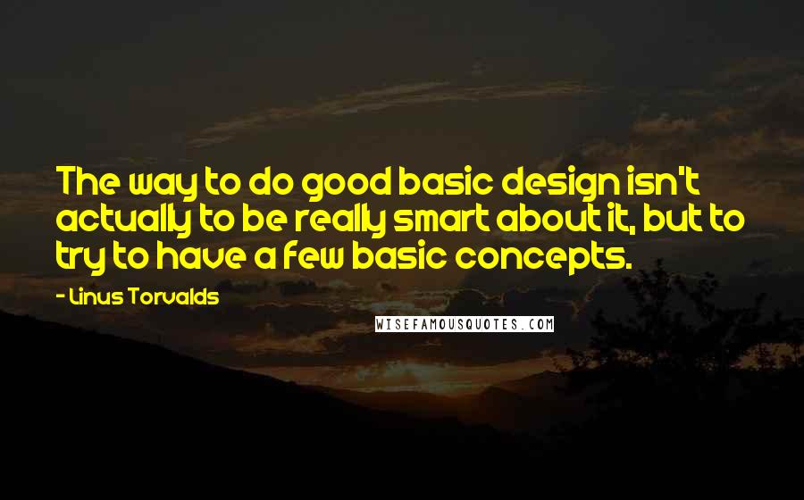 Linus Torvalds Quotes: The way to do good basic design isn't actually to be really smart about it, but to try to have a few basic concepts.