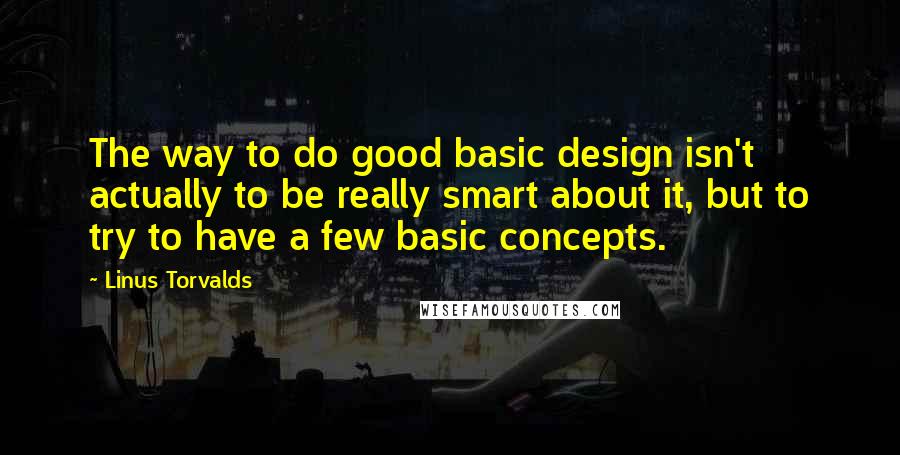 Linus Torvalds Quotes: The way to do good basic design isn't actually to be really smart about it, but to try to have a few basic concepts.