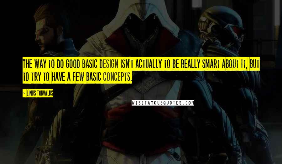 Linus Torvalds Quotes: The way to do good basic design isn't actually to be really smart about it, but to try to have a few basic concepts.