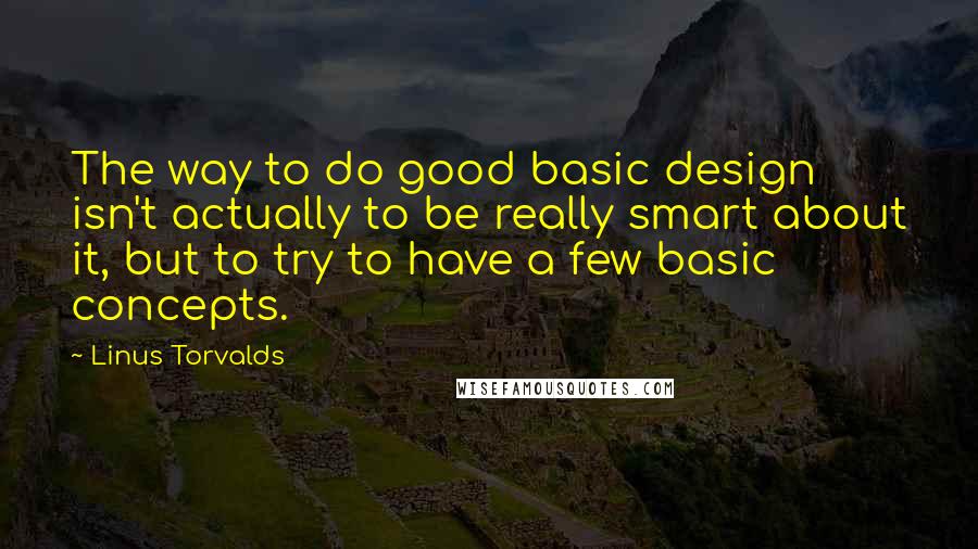 Linus Torvalds Quotes: The way to do good basic design isn't actually to be really smart about it, but to try to have a few basic concepts.