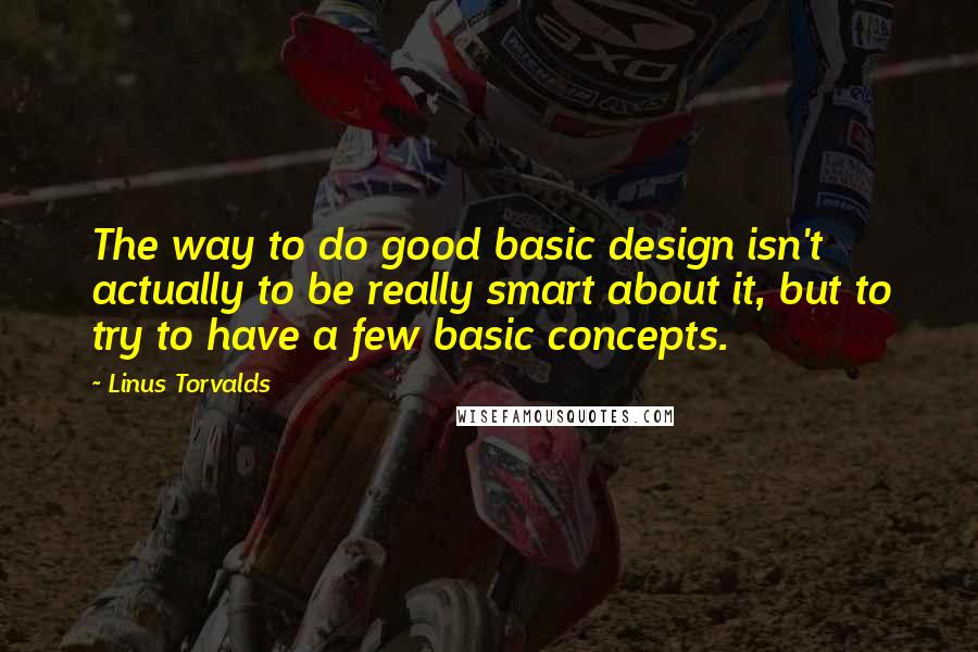 Linus Torvalds Quotes: The way to do good basic design isn't actually to be really smart about it, but to try to have a few basic concepts.