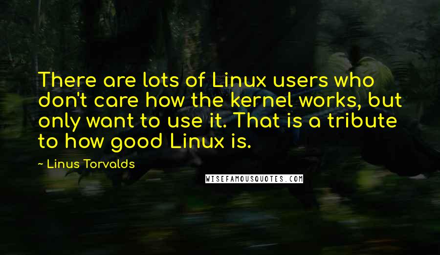 Linus Torvalds Quotes: There are lots of Linux users who don't care how the kernel works, but only want to use it. That is a tribute to how good Linux is.