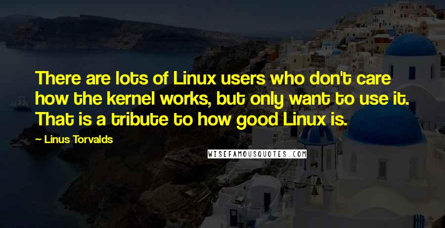 Linus Torvalds Quotes: There are lots of Linux users who don't care how the kernel works, but only want to use it. That is a tribute to how good Linux is.