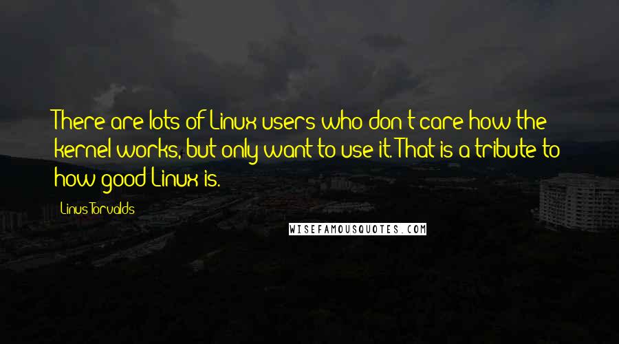 Linus Torvalds Quotes: There are lots of Linux users who don't care how the kernel works, but only want to use it. That is a tribute to how good Linux is.