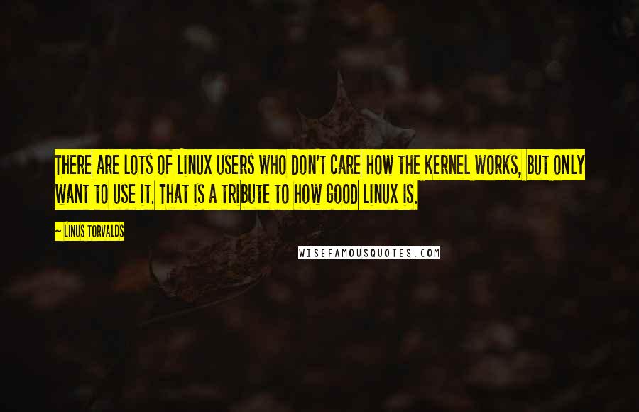 Linus Torvalds Quotes: There are lots of Linux users who don't care how the kernel works, but only want to use it. That is a tribute to how good Linux is.