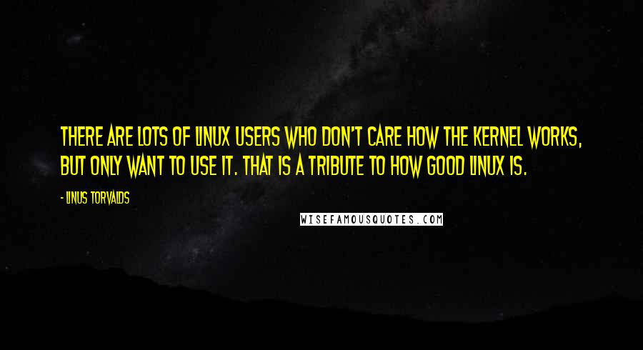 Linus Torvalds Quotes: There are lots of Linux users who don't care how the kernel works, but only want to use it. That is a tribute to how good Linux is.