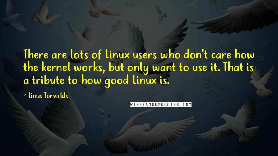 Linus Torvalds Quotes: There are lots of Linux users who don't care how the kernel works, but only want to use it. That is a tribute to how good Linux is.