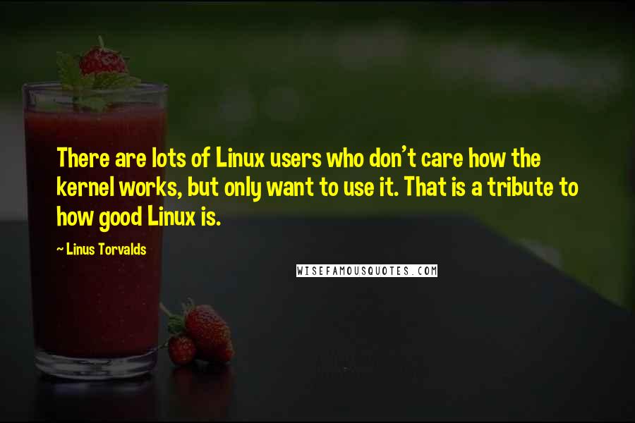 Linus Torvalds Quotes: There are lots of Linux users who don't care how the kernel works, but only want to use it. That is a tribute to how good Linux is.