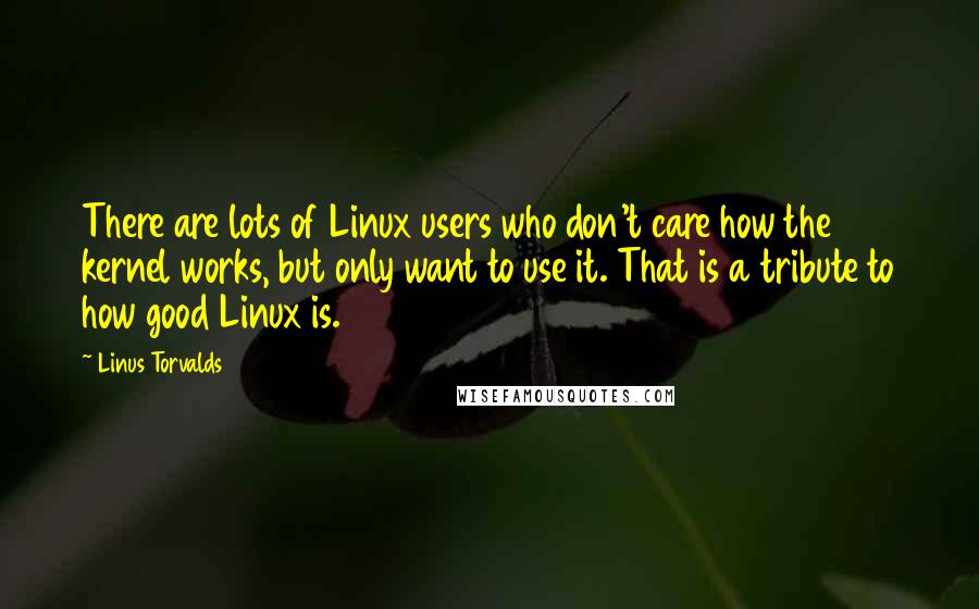 Linus Torvalds Quotes: There are lots of Linux users who don't care how the kernel works, but only want to use it. That is a tribute to how good Linux is.