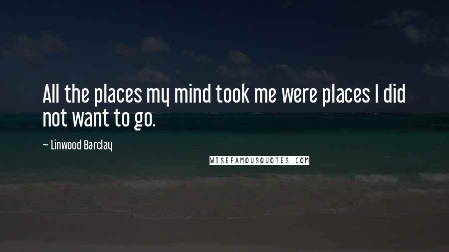 Linwood Barclay Quotes: All the places my mind took me were places I did not want to go.