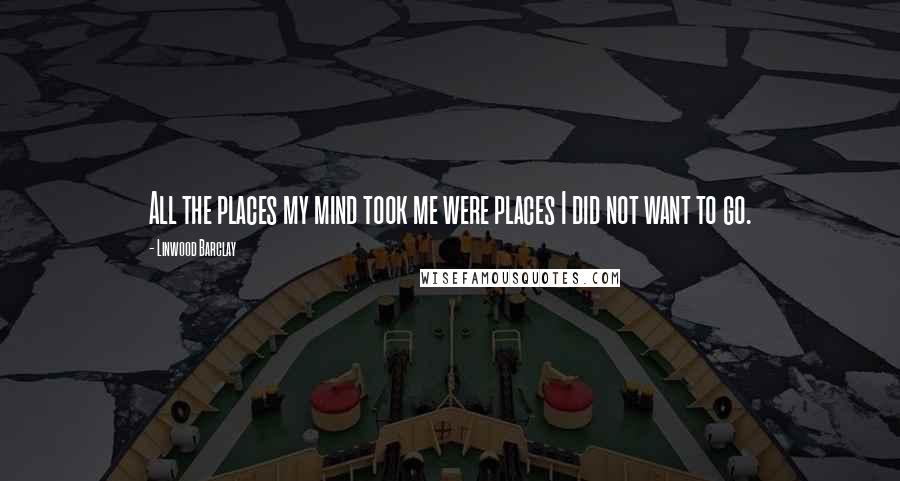 Linwood Barclay Quotes: All the places my mind took me were places I did not want to go.