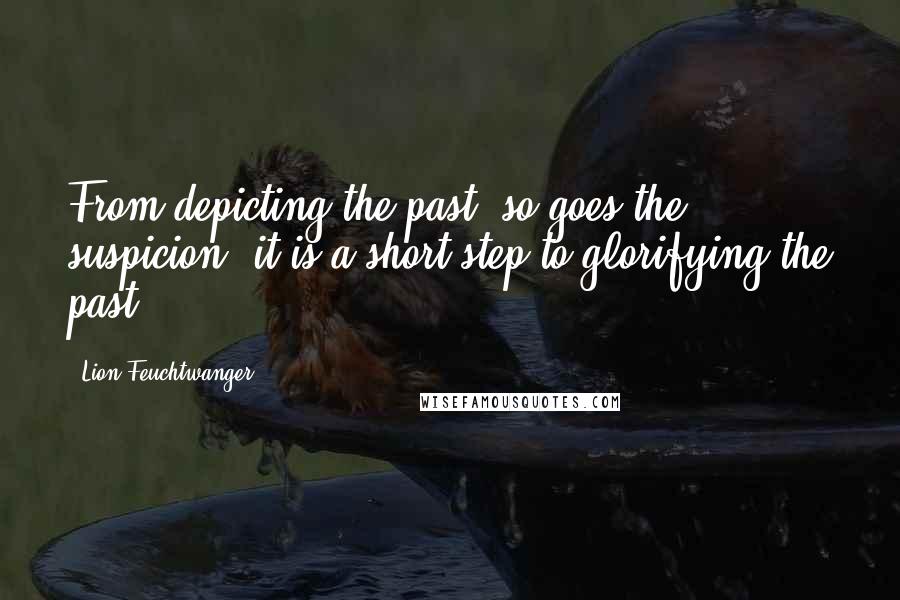 Lion Feuchtwanger Quotes: From depicting the past, so goes the suspicion, it is a short step to glorifying the past.