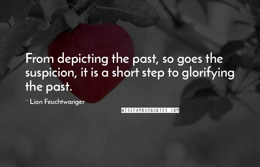 Lion Feuchtwanger Quotes: From depicting the past, so goes the suspicion, it is a short step to glorifying the past.