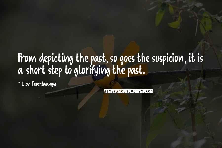 Lion Feuchtwanger Quotes: From depicting the past, so goes the suspicion, it is a short step to glorifying the past.