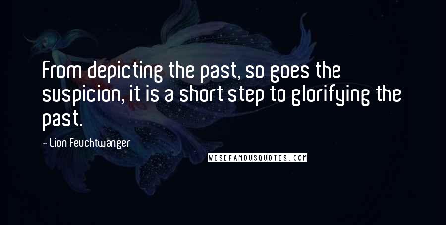 Lion Feuchtwanger Quotes: From depicting the past, so goes the suspicion, it is a short step to glorifying the past.