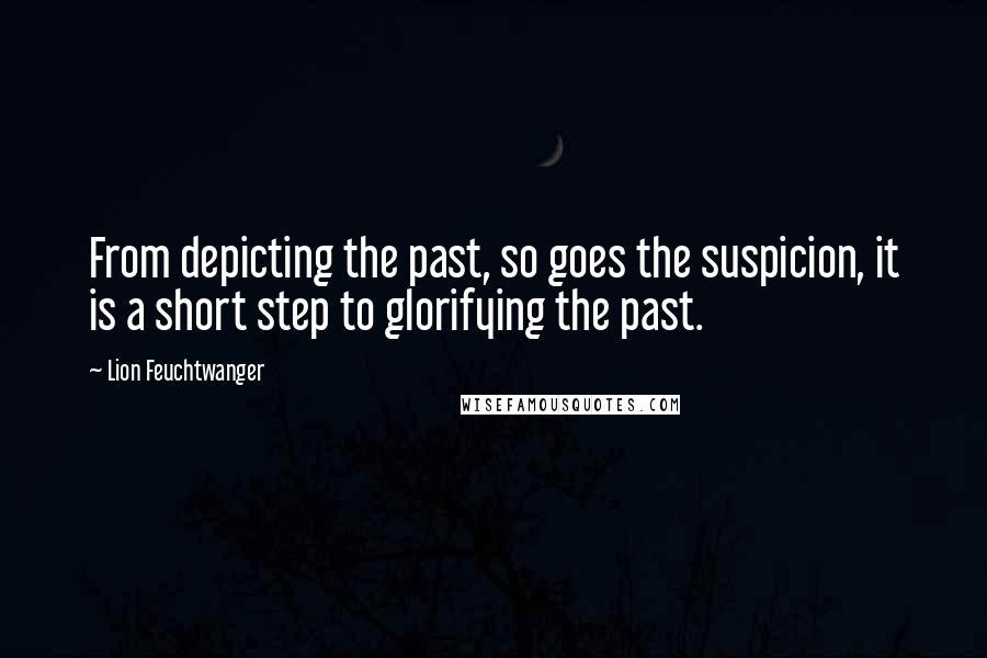 Lion Feuchtwanger Quotes: From depicting the past, so goes the suspicion, it is a short step to glorifying the past.