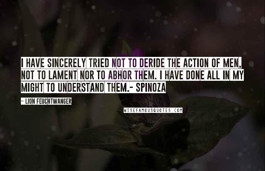 Lion Feuchtwanger Quotes: I have sincerely tried not to deride the action of men, not to lament nor to abhor them. I have done all in my might to understand them.- Spinoza
