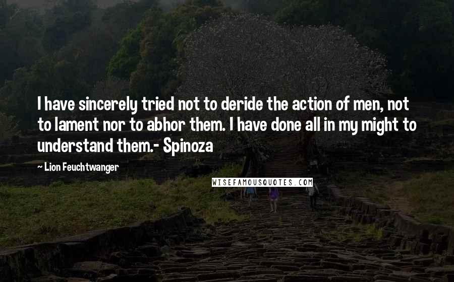 Lion Feuchtwanger Quotes: I have sincerely tried not to deride the action of men, not to lament nor to abhor them. I have done all in my might to understand them.- Spinoza