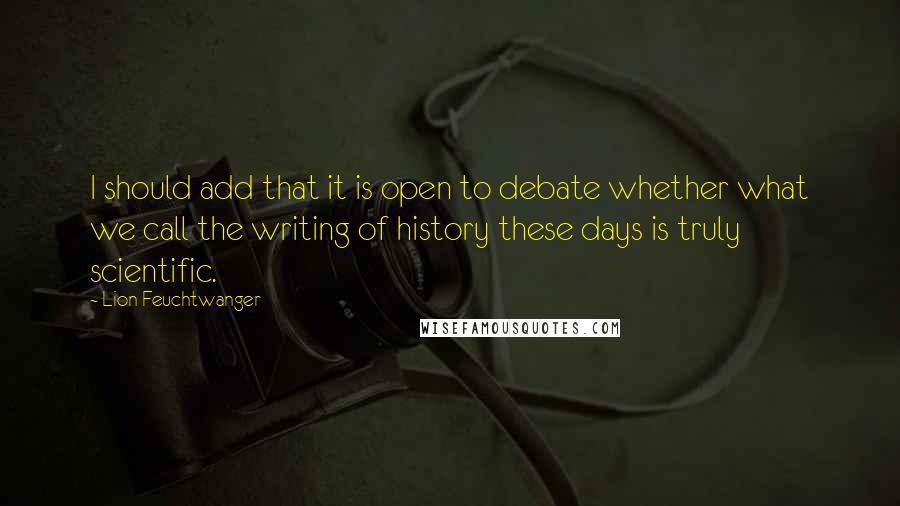 Lion Feuchtwanger Quotes: I should add that it is open to debate whether what we call the writing of history these days is truly scientific.