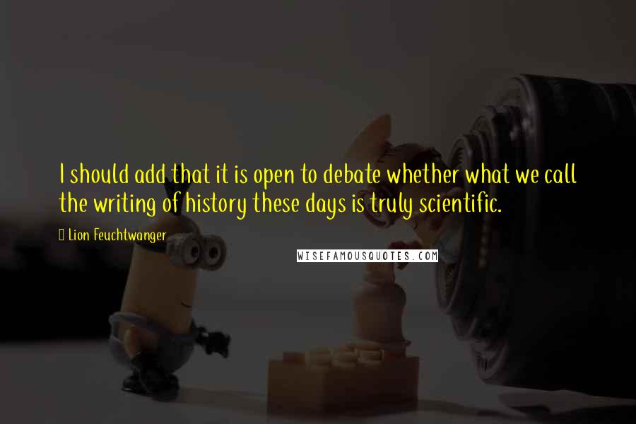 Lion Feuchtwanger Quotes: I should add that it is open to debate whether what we call the writing of history these days is truly scientific.