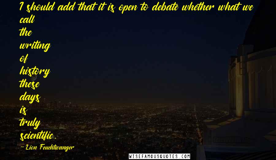 Lion Feuchtwanger Quotes: I should add that it is open to debate whether what we call the writing of history these days is truly scientific.